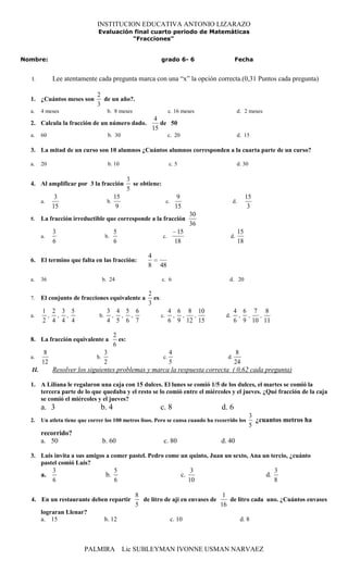 INSTITUCION EDUCATIVA ANTONIO LIZARAZO
                                Evaluación final cuarto periodo de Matemáticas
                                          “Fracciones”


Nombre:                                                            grado 6- 6                     Fecha


  I.         Lee atentamente cada pregunta marca con una “x” la opción correcta.(0,31 Puntos cada pregunta)

                               2
  1. ¿Cuántos meses son          de un año?.
                               3
  a.    4 meses                       b. 8 meses                         c. 16 meses                  d. 2 meses
                                                                4
  2. Calcula la fracción de un número dado.                       de 50
                                                               15
  a.    60                            b. 30                              c. 20                        d. 15

  3. La mitad de un curso son 10 alumnos ¿Cuántos alumnos corresponden a la cuarta parte de un curso?

  a.    20                            b. 10                              c. 5                         d. 30

                                                   3
  4. Al amplificar por 3 la fracción                 se obtiene:
                                                   5
              3                            15                                  9                           15
        a.                            b.                                c.                       d.
             15                             9                                 15                            3
                                                                                      30
  5.    La fracción irreductible que corresponde a la fracción
                                                                                      36
             3                             5                                   15                     15
        a.                           b.                             c.                           d.
             6                             6                                  18                      18

                                                           4
  6. El termino que falta en las fracción:
                                                           8     48

  a.    36                          b. 24                          c. 6                       d. 20

                                                           2
  7.    El conjunto de fracciones equivalente a              es:
                                                           3
        1 2 3 5                       3 4 5 6                            4 6 8 10                 4 6 7 8
  a.     , , ,                  b.     , , ,                       c.     , ,  ,            d.     , ,  ,
        2 4 4 4                       4 5 6 7                            6 9 12 15                6 9 10 11

                                           2
  8. La fracción equivalente a               es:
                                           6
         8                      3                      4                        8
  a.                           b.                   c.                      d.
        12                      2                      5                       24
  II.        Resolver los siguientes problemas y marca la respuesta correcta ( 0,62 cada pregunta)

  1. A Liliana le regalaron una caja con 15 dulces. El lunes se comió 1/5 de los dulces, el martes se comió la
     tercera parte de lo que quedaba y el resto se lo comió entre el miércoles y el jueves. ¿Qué fracción de la caja
     se comió el miércoles y el jueves?
        a. 3                     b. 4                            c. 8                      d. 6
                                                                                                              3
  2.    Un atleta tiene que correr los 100 metros lisos. Pero se cansa cuando ha recorrido los                  ¿cuantos metros ha
                                                                                                              5
        recorrido?
        a. 50                       b. 60                           c. 80                  d. 40

  3. Luis invita a sus amigos a comer pastel. Pedro come un quinto, Juan un sexto, Ana un tercio, ¿cuánto
     pastel comió Luis?
             3                             5                                           3                                3
        a.                           b.                                          c.                                d.
             6                             6                                          10                                8

                                                      8                                1
  4. En un restaurante deben repartir                   de litro de ají en envases de    de litro cada uno. ¿Cuántos envases
                                                      5                               16
        lograran Llenar?
        a. 15                        b. 12                                   c. 10                     d. 8



                          PALMIRA               Lic SUBLEYMAN IVONNE USMAN NARVAEZ
 