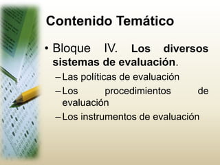 Contenido Temático
• Bloque IV. Los diversos
sistemas de evaluación.
–Las políticas de evaluación
–Los procedimientos de
evaluación
–Los instrumentos de evaluación
 
