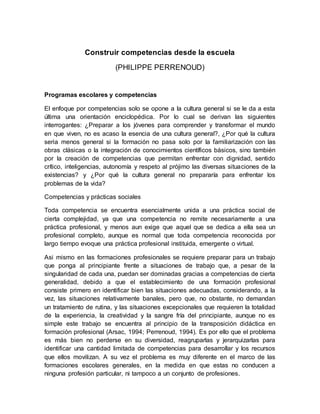 Construir competencias desde la escuela
(PHILIPPE PERRENOUD)
Programas escolares y competencias
El enfoque por competencias solo se opone a la cultura general si se le da a esta
última una orientación enciclopédica. Por lo cual se derivan las siguientes
interrogantes: ¿Preparar a los jóvenes para comprender y transformar el mundo
en que viven, no es acaso la esencia de una cultura general?, ¿Por qué la cultura
seria menos general si la formación no pasa solo por la familiarización con las
obras clásicas o la integración de conocimientos científicos básicos, sino también
por la creación de competencias que permitan enfrentar con dignidad, sentido
crítico, inteligencias, autonomía y respeto al prójimo las diversas situaciones de la
existencias? y ¿Por qué la cultura general no prepararía para enfrentar los
problemas de la vida?
Competencias y prácticas sociales
Toda competencia se encuentra esencialmente unida a una práctica social de
cierta complejidad, ya que una competencia no remite necesariamente a una
práctica profesional, y menos aun exige que aquel que se dedica a ella sea un
profesional completo, aunque es normal que toda competencia reconocida por
largo tiempo evoque una práctica profesional instituida, emergente o virtual.
Asi mismo en las formaciones profesionales se requiere preparar para un trabajo
que ponga al principiante frente a situaciones de trabajo que, a pesar de la
singularidad de cada una, puedan ser dominadas gracias a competencias de cierta
generalidad, debido a que el establecimiento de una formación profesional
consiste primero en identificar bien las situaciones adecuadas, considerando, a la
vez, las situaciones relativamente banales, pero que, no obstante, no demandan
un tratamiento de rutina, y las situaciones excepcionales que requieren la totalidad
de la experiencia, la creatividad y la sangre fría del principiante, aunque no es
simple este trabajo se encuentra al principio de la transposición didáctica en
formación profesional (Arsac, 1994; Perrenoud, 1994). Es por ello que el problema
es más bien no perderse en su diversidad, reagruparlas y jerarquizarlas para
identificar una cantidad limitada de competencias para desarrollar y los recursos
que ellos movilizan. A su vez el problema es muy diferente en el marco de las
formaciones escolares generales, en la medida en que estas no conducen a
ninguna profesión particular, ni tampoco a un conjunto de profesiones.
 