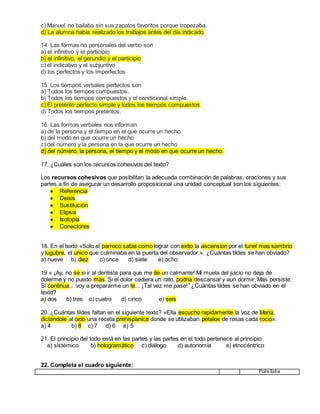 c) Manuel no bailaba sin sus zapatos favoritos porque tropezaba.
d) La alumna había realizado los trabajos antes del día indicado.
14. Las formas no personales del verbo son
a) el infinitivo y el participio
b) el infinitivo, el gerundio y el participio
c) el indicativo y el subjuntivo
d) los perfectos y los imperfectos
15. Los tiempos verbales perfectos son
a) Todos los tiempos compuestos.
b) Todos los tiempos compuestos y el condicional simple.
c) El pretérito perfecto simple y todos los tiempos compuestos.
d) Todos los tiempos pretéritos.
16. Las formas verbales nos informan
a) de la persona y el tiempo en el que ocurre un hecho.
b) del modo en que ocurre un hecho
c) del número y la persona en la que ocurre un hecho
d) del número, la persona, el tiempo y el modo en que ocurre un hecho.
17. ¿Cuáles son los recursos cohesivos del texto?
Los recursos cohesivos que posibilitan la adecuada combinación de palabras, oraciones y sus
partes a fin de asegurar un desarrollo proposicional una unidad conceptual son los siguientes:
 Referencia
 Deixis
 Sustitución
 Elipsis
 Isotopía
 Conectores
18. En el texto «Solo el parroco sabia como lograr con exito la ascension por el tunel mas sombrio
y lugubre, el unico que culminaba en la puerta del observador.». ¿Cuántas tildes se han obviado?
a) nueve b) diez c) once d) siete e) ocho
19 « ¡Ay, no se si ir al dentista para que me de un calmante! Mi muela del juicio no deja de
dolerme y no puedo mas. Si el dolor cediera un rato, podria descansar y aun dormir. Mas persiste:
Si continua... voy a prepararme un te... ¡Tal vez me pase!” ¿Cuántas tildes se han obviado en el
texto?
a) dos b) tres c) cuatro d) cinco e) seis
20. ¿Cuántas tildes faltan en el siguiente texto? «Ella escucho rapidamente la voz de Maria,
dictandole al oido una receta prehispanica donde se utilizaban petalos de rosas cada rocio».
a) 4 b) 8 c) 7 d) 6 e) 5
21. El principio del todo está en las partes y las partes en el todo pertenece al principio
a) sistémico b) hologramático c) diálogo d) autonomía e) etnocéntrico
22. Completa el cuadro siguiente:
Polisílaba
 