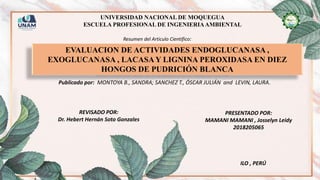 UNIVERSIDAD NACIONAL DE MOQUEGUA
ESCUELA PROFESIONAL DE INGENIERIAAMBIENTAL
EVALUACION DE ACTIVIDADES ENDOGLUCANASA ,
EXOGLUCANASA , LACASA Y LIGNINA PEROXIDASA EN DIEZ
HONGOS DE PUDRICIÓN BLANCA
Resumen del Articulo Científico:
Publicado por: MONTOYA B., SANDRA; SANCHEZ T., ÓSCAR JULIÁN and LEVIN, LAURA.
REVISADO POR:
Dr. Hebert Hernán Soto Gonzales
PRESENTADO POR:
MAMANI MAMANI , Josselyn Leidy
2018205065
ILO , PERÚ
 