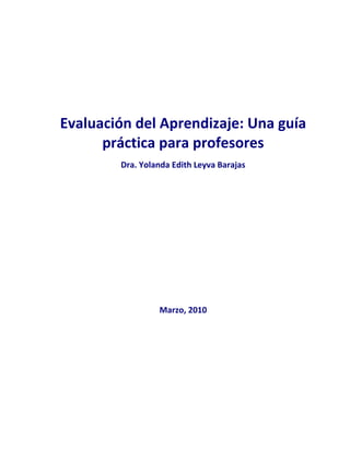  
 
 

 
 
 

Evaluación del Aprendizaje: Una guía 
práctica para profesores 
 

Dra. Yolanda Edith Leyva Barajas 
 
 
 
 
 
 
 
 
 
 
 
 
Marzo, 2010 
 
 
 
 
 

 