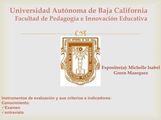 Universidad Autónoma de Baja California
      Facultad de Pedagogía e Innovación Educativa

                                     

                                                   Expositor(a): Michelle Isabel
                                                        Green Maarquez




Instrumentos de evaluación y sus criterios e indicadores:
Conocimiento:
Examen
entrevista
 