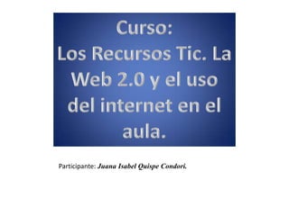 Curso: Los Recursos Tic. La Web 2.0 y el uso del internet en el aula. Participante: Juana Isabel Quispe Condori. 