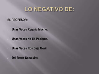 EL PROFESOR:

-   Unas Veces Regaña Mucho.

-   Unas Veces No Es Paciente.

-   Unas Veces Nos Deja Morir

-   Del Resto Nada Mas.
 