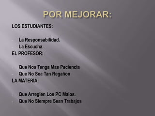 LOS ESTUDIANTES:

-  La Responsabilidad.
-  La Escucha.
EL PROFESOR:

-  Que Nos Tenga Mas Paciencia
-  Que No Sea Tan Regañon
LA MATERIA:

-   Que Arreglen Los PC Malos.
-   Que No Siempre Sean Trabajos
 