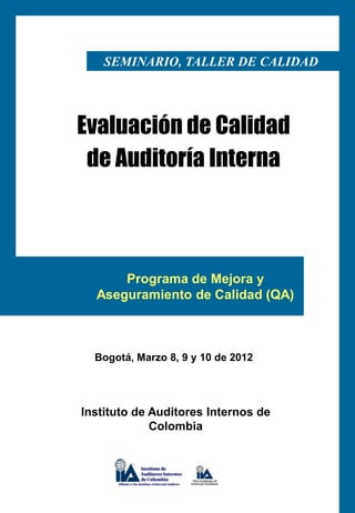 SEMINARIO, TALLER DE CALIDAD




Evaluación de Calidad
 de Auditoría Interna



      Programa de Mejora y
  Aseguramiento de Calidad (QA)



  Bogotá, Marzo 8, 9 y 10 de 2012




Instituto de Auditores Internos de
             Colombia
 
