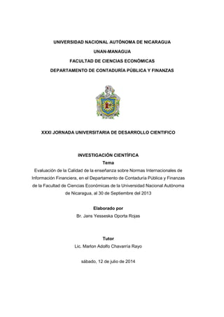 UNIVERSIDAD NACIONAL AUTÓNOMA DE NICARAGUA
UNAN-MANAGUA
FACULTAD DE CIENCIAS ECONÓMICAS
DEPARTAMENTO DE CONTADURÍA PÚBLICA Y FINANZAS
XXXI JORNADA UNIVERSITARIA DE DESARROLLO CIENTIFICO
INVESTIGACIÓN CIENTÍFICA
Tema
Evaluación de la Calidad de la enseñanza sobre Normas Internacionales de
Información Financiera, en el Departamento de Contaduría Pública y Finanzas
de la Facultad de Ciencias Económicas de la Universidad Nacional Autónoma
de Nicaragua, al 30 de Septiembre del 2013
Elaborado por
Br. Jans Yesseska Oporta Rojas
Tutor
Lic. Marlon Adolfo Chavarría Rayo
sábado, 12 de julio de 2014
 