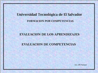 Universidad Tecnológica de El Salvador
     FORMACION POR COMPETENCIAS



 EVALUACION DE LOS APRENDIZAJES


  EVALUACION DE COMPETENCIAS




                                  Lic. J.M. Soriano
 
