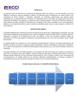 PONENCIA
La ponencia centra su atención en la exposición de diferentes ideas con respecto a un tema específico, de forma
didáctica o persuasiva, ante una audiencia o público. Su estructura abarca: introducción, un cuerpo central y una
conclusión, de forma alineada y coherente, soportada con elementos audiovisuales que permita mayor
entendimiento y/o comprensión de los términos. Es importante hacia el final dejar un espacio para resolver las
inquietudes del público, sin embargo, es importante que el ponente abarque el tema de tal forma que procure el
menor número de dudas, también es importante que el lenguaje resulte claro, entendible, con un tono espontáneo,
dinámico y con toques humorísticos, pues un ponente carismático puede causar un mayor impacto e interés en el
tema expuesto.
DISEÑO INDUSTRIAL
La palabra Industrial hace referencia al sistema de producción de bienes que, remplazando al artesanado, nace con
la Revolución Industrial, proceso histórico que se gesta en Inglaterra a fines del Siglo XVIII y comienzos del XIX,
marcando el comienzo de la fabricación en serie. Al respecto, y como una excepción, podemos señalar un
antecedente, los libros, que podemos considerar la primera producción en serie, pero que durante mucho tiempo
fue artesanal.
La palabra Diseño hace referencia a la pre concepción sistematizada de la forma y las demás características del
producto, teniendo en cuenta los aspectos sociales, tecnológicos, estéticos, psicológicos, anatómicos, fisiológicos,
etc., es decir a la creación de un modelo del mismo (planos, prescripciones, etc.), con todos los detalles, antes de su
realización.
El diseño industrial como actividad específica es un producto del siglo XX, aunque sus orígenes se remontan al
siglo XIX y en algunos casos antes también. Nosotros tomamos como punto de partida para analizar lo que hoy
llamamos diseño industrial, la Gran Exposición Internacional de 1851 (Londres), cuando, como consecuencia de
cuestionamientos a la calidad estética de los productos fabricados industrialmente, se comienza a plantear la
necesidad de proyectar estos productos teniendo en cuenta el nuevo sistema de producción.
PASOS PARA LLEGAR A UN DISEÑO INDUSTRIAL
INVESTIGAR DEFINIR RECOPILACION INTERPRETACION SOLUCIONES PROPUESTAS
SOLUCION
 