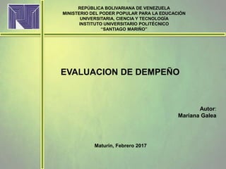 REPÚBLICA BOLIVARIANA DE VENEZUELA
MINISTERIO DEL PODER POPULAR PARA LA EDUCACIÓN
UNIVERSITARIA, CIENCIA Y TECNOLOGÍA
INSTITUTO UNIVERSITARIO POLITÉCNICO
“SANTIAGO MARIÑO”
Maturín, Febrero 2017
EVALUACION DE DEMPEÑO
Autor:
Mariana Galea
 