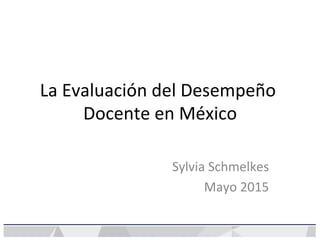 La	
  Evaluación	
  del	
  Desempeño	
  
Docente	
  en	
  México	
  
Sylvia	
  Schmelkes	
  
Mayo	
  2015	
  
 