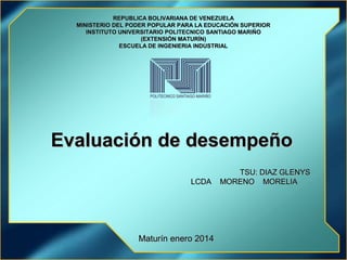 REPUBLICA BOLIVARIANA DE VENEZUELA
MINISTERIO DEL PODER POPULAR PARA LA EDUCACIÓN SUPERIOR
INSTITUTO UNIVERSITARIO POLITECNICO SANTIAGO MARIÑO
(EXTENSIÓN MATURÍN)
ESCUELA DE INGENIERIA INDUSTRIAL

Evaluación de desempeño
LCDA

Maturín enero 2014

TSU: DIAZ GLENYS
MORENO MORELIA

 