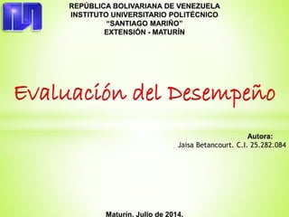 REPÚBLICA BOLIVARIANA DE VENEZUELA
INSTITUTO UNIVERSITARIO POLITÉCNICO
“SANTIAGO MARIÑO”
EXTENSIÓN - MATURÍN
Evaluación del Desempeño
Autora:
Jaisa Betancourt. C.I. 25.282.084
Maturín, Julio de 2014.
 