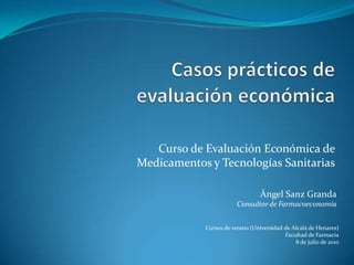 Curso de Evaluación Económica de
Medicamentos y Tecnologías Sanitarias

                                 Ángel Sanz Granda
                        Consultor de Farmacoeconomía


            Cursos de verano (Universidad de Alcalá de Henares)
                                          Facultad de Farmacia
                                              8 de julio de 2010
 