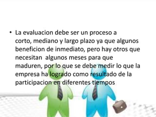 • La evaluacion debe ser un proceso a
  corto, mediano y largo plazo ya que algunos
  beneficion de inmediato, pero hay otros que
  necesitan algunos meses para que
  maduren, por lo que se debe medir lo que la
  empresa ha logrado como resultado de la
  participacion en diferentes tiempos
 