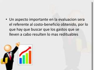 • Un aspecto importante en la evaluacion sera
  el referente al costo-beneficio obtenido, por lo
  que hay que buscar que los gastos que se
  lleven a cabo resulten lo mas redituables
 