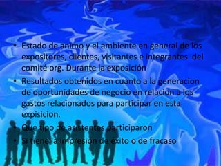 • Estado de animo y el ambiente en general de los
  expositores, clientes, visitantes e integrantes del
  comité org. Durante la exposición
• Resultados obtenidos en cuanto a la generacion
  de oportunidades de negocio en relacion a los
  gastos relacionados para participar en esta
  expisicion.
• Que tipo de asistentes participaron
• Si tiene la impresión de éxito o de fracaso
 