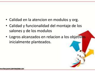• Calidad en la atencion en modulos y org.
• Calidad y funcionalidad del montaje de los
  salones y de los modulos
• Logros alcanzados en relacion a los objetivos
  inicialmente planteados.
 