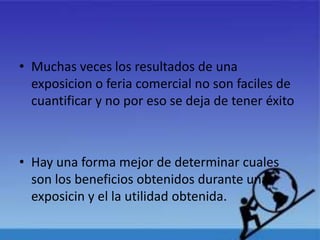 • Muchas veces los resultados de una
  exposicion o feria comercial no son faciles de
  cuantificar y no por eso se deja de tener éxito



• Hay una forma mejor de determinar cuales
  son los beneficios obtenidos durante una
  exposicin y el la utilidad obtenida.
 