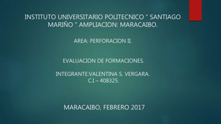 INSTITUTO UNIVERSITARIO POLITECNICO “ SANTIAGO
MARIÑO ” AMPLIACION: MARACAIBO.
AREA: PERFORACION II.
EVALUACION DE FORMACIONES.
INTEGRANTE:VALENTINA S. VERGARA.
C.I – 408325.
MARACAIBO, FEBRERO 2017
 