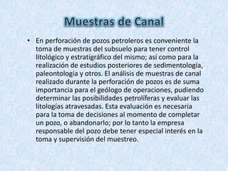 • En perforación de pozos petroleros es conveniente la
toma de muestras del subsuelo para tener control
litológico y estratigráfico del mismo; así como para la
realización de estudios posteriores de sedimentología,
paleontología y otros. El análisis de muestras de canal
realizado durante la perforación de pozos es de suma
importancia para el geólogo de operaciones, pudiendo
determinar las posibilidades petrolíferas y evaluar las
litologías atravesadas. Esta evaluación es necesaria
para la toma de decisiones al momento de completar
un pozo, o abandonarlo; por lo tanto la empresa
responsable del pozo debe tener especial interés en la
toma y supervisión del muestreo.
 