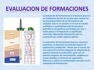 La evaluación de formaciones es el proceso que usa
las mediciones hechas en un pozo para evaluar las
características físicas de las formaciones del
subsuelo. Este es un proceso en el cual se estudia
cualitativa y cuantitativamente formaciones
petrolíferas y/o gasíferas penetradas por uno o
varios pozos y el impacto de su significado
comercial, obteniendo información para su
evaluación por medio registros básicos.
La evaluación de formaciones precisa y oportuna
constituye un elemento esencial del negocio de
exploración y producción . Ahora que se cuenta con
una nueva herramienta integrada de adquisición de
registros durante la perforación, junto con un
potente programa de interpretación, establece un
nuevo estándar en términos de seguridad y
eficiencia y reduce la incertidumbre asociada con la
evaluación de formaciones.
 