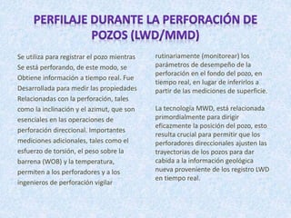 Se utiliza para registrar el pozo mientras
Se está perforando, de este modo, se
Obtiene información a tiempo real. Fue
Desarrollada para medir las propiedades
Relacionadas con la perforación, tales
como la inclinación y el azimut, que son
esenciales en las operaciones de
perforación direccional. Importantes
mediciones adicionales, tales como el
esfuerzo de torsión, el peso sobre la
barrena (WOB) y la temperatura,
permiten a los perforadores y a los
ingenieros de perforación vigilar
rutinariamente (monitorear) los
parámetros de desempeño de la
perforación en el fondo del pozo, en
tiempo real, en lugar de inferirlos a
partir de las mediciones de superficie.
La tecnología MWD, está relacionada
primordialmente para dirigir
eficazmente la posición del pozo, esto
resulta crucial para permitir que los
perforadores direccionales ajusten las
trayectorias de los pozos para dar
cabida a la información geológica
nueva proveniente de los registro LWD
en tiempo real.
 