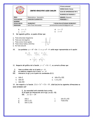 CENTRO EDUCATIVO LICEO SHALOM
4 horas semanal
HORAS GUIA 2 horas
GUIA DE APRENDIZAJE Nº 6
NUMERO DE PAGINAS 2
ÁREA Matemáticas - Geometría GRADO: Noveno
EVALUACION FUNCION CUADRATICA PERIODO: 3
NOMBRE
FECHA INICIO 29/08/2017 FECHA FIN ACTIVIDAD 29/08/2017
PROFESOR Jairo Tovar Hernandez jairotovarhernandez2010@gmail.com
b. 1x
c. 3x
d. 3x
e. 4x
9. Del siguiente gráfico, se puede afirmar que:
a. Tiene soluciones imaginarias
b. Tiene una raíz negativa
c. Tiene varias raíces iguales
d. Tiene raíces reales y distintas
e. No tiene solución
10. Las parábolas y = –x2
+ 2x – 1 e y = x2
– 4 están mejor representadas en la opción:
11. Respecto del gráfico de la función 142
 xxy , es correcto afirmar que:
I. tiene un mínimo valor en el punto y = -3
II. es simétrico respecto de la recta x = -2
III. intersecta al eje y en el punto de coordenadas (0,1)
a. Sólo I
b. Sólo II
c. Sólo III
d. Sólo II y III
e. I, II y III
12. Con respecto a la función 10133)( 2
 xxxf . ¿Cuál (es) de las siguientes afirmaciones es
(son) verdadera (s)?
I. Su concavidad está orientada hacia arriba
II.El punto de intersección con el eje y es (0,-10)
III. 24)2( f
f. Sólo I
g. Sólo I y II
h. Sólo I y III
i. Sólo II y III
j. Todas ellas
 