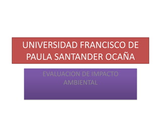 UNIVERSIDAD FRANCISCO DE
PAULA SANTANDER OCAÑA
EVALUACION DE IMPACTO
AMBIENTAL

 