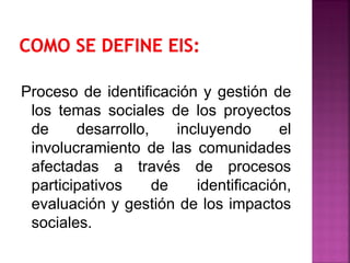 Proceso de identificación y gestión de
los temas sociales de los proyectos
de desarrollo, incluyendo el
involucramiento de las comunidades
afectadas a través de procesos
participativos de identificación,
evaluación y gestión de los impactos
sociales.
 