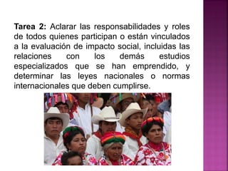 Tarea 2: Aclarar las responsabilidades y roles
de todos quienes participan o están vinculados
a la evaluación de impacto social, incluidas las
relaciones con los demás estudios
especializados que se han emprendido, y
determinar las leyes nacionales o normas
internacionales que deben cumplirse.
 