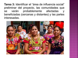 Tarea 3: Identificar el “área de influencia social”
preliminar del proyecto, las comunidades que
se verán probablemente afectadas y
beneficiadas (cercanas y distantes) y las partes
interesadas.
 