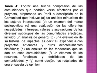 Tarea 4: Lograr una buena compresión de las
comunidades que podrían verse afectadas por el
proyecto, preparando un Perfil o descripción de la
Comunidad que incluya: (a) un análisis minucioso de
los actores interesados; (b) un examen del marco
sociopolítico; (c) una evaluación de las diferentes
necesidades, intereses, valores y aspiraciones de los
diversos subgrupos de las comunidades afectadas,
incluido un análisis de género; (d) una evaluación de
su historial de impactos, es decir su experiencia con
proyectos anteriores y otros acontecimientos
históricos; (e) un análisis de las tendencias que se
dan en esas comunidades; (f) un examen de los
recursos, fortalezas y debilidades de las
comunidades; y (g) como opción, los resultados de
una encuesta de opinión.
 