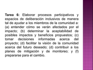 Tarea 6: Elaborar procesos participativos y
espacios de deliberación inclusivos de manera
tal de ayudar a los miembros de la comunidad a:
(a) entender cómo se verán afectados por el
impacto; (b) determinar la aceptabilidad de
posibles impactos y beneficios propuestos; (c)
tomar decisiones informadas acerca del
proyecto; (d) facilitar la visión de la comunidad
acerca del futuro deseado; (d) contribuir a los
planes de mitigación y de monitoreo; y (f)
prepararse para el cambio.
 
