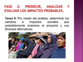 Tarea 9: Por medio del análisis, determinar los
cambios e impactos sociales que
probablemente ocasione el proyecto y sus
diversas alternativas.
 