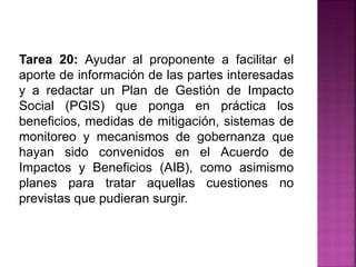 Tarea 20: Ayudar al proponente a facilitar el
aporte de información de las partes interesadas
y a redactar un Plan de Gestión de Impacto
Social (PGIS) que ponga en práctica los
beneficios, medidas de mitigación, sistemas de
monitoreo y mecanismos de gobernanza que
hayan sido convenidos en el Acuerdo de
Impactos y Beneficios (AIB), como asimismo
planes para tratar aquellas cuestiones no
previstas que pudieran surgir.
 