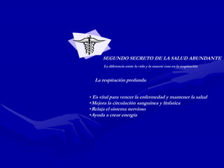 SEGUNDO SECRETO DE LA SALUD ABUNDANTE
      La diferencia entre la vida y la muerte esta en la respiración


  La respiración profunda:


• Es vital para vencer la enfermedad y mantener la salud
•Mejora la circulación sanguinea y línfatica
•Relaja el sistema nervioso
•Ayuda a crear energía
 