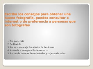 Escriba los consejos para obtener una
buena fotografía, puedes consultar a
internet o de preferencia a personas que
son fotografas
1. Ten paciencia
2. Sé flexible
3. Conoce y maneja los ajustes de la cámara
4. Aprende a escoger el lente correcto
5. Recuerda siempre llevar baterías y tarjetas de sobra
 