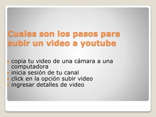 Cuales son los pasos para
subir un video a youtube
 copia tu video de una cámara a una
computadora
 inicia sesión de tu canal
 click en la opción subir video
 ingresar detalles de video
 