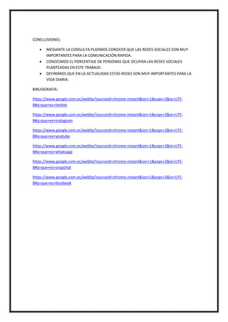 CONCLUSIONES:
 MEDIANTE LA CONSULTA PUDIMOS CONOCER QUE LAS REDES SOCIALES SON MUY
IMPORTANTES PARA LA COMUNICACIÓN RAPIDA.
 CONOCIMOS EL PORCENTAJE DE PERSONAS QUE OCUPAN LAS REDES SOCIALES
PLANTEADAS EN ESTE TRABAJO.
 DEFINIMOS QUE EN LA ACTUALIDAD ESTAS REDES SON MUY IMPORTANTES PARA LA
VIDA DIARIA.
BIBLIOGRAFIA:
https://www.google.com.ec/webhp?sourceid=chrome-instant&ion=1&espv=2&ie=UTF-
8#q=que+es+twitter
https://www.google.com.ec/webhp?sourceid=chrome-instant&ion=1&espv=2&ie=UTF-
8#q=que+es+instagram
https://www.google.com.ec/webhp?sourceid=chrome-instant&ion=1&espv=2&ie=UTF-
8#q=que+es+youtube
https://www.google.com.ec/webhp?sourceid=chrome-instant&ion=1&espv=2&ie=UTF-
8#q=que+es+whatsapp
https://www.google.com.ec/webhp?sourceid=chrome-instant&ion=1&espv=2&ie=UTF-
8#q=que+es+snapchat
https://www.google.com.ec/webhp?sourceid=chrome-instant&ion=1&espv=2&ie=UTF-
8#q=que+es+facebook
 