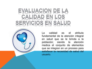 La calidad es el atributo
fundamental de la atención integral
en salud que se le brinda a la
población; siendo la atención
medica el conjunto de elementos
que se integran en un proceso para
satisfacer la necesidad de salud del
usuario.
 