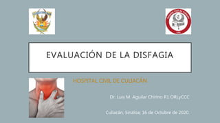EVALUACIÓN DE LA DISFAGIA
HOSPITAL CIVIL DE CULIACÁN
Dr. Luis M. Aguilar Chirino R1 ORLyCCC
Culiacán, Sinaloa; 16 de Octubre de 2020.
 