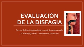 EVALUACIÓN
DE LA DISFAGIA
Servicio de Otorrinolaringología y cirugía de cabeza y cuello
Dr. Alan Burgos Páez Residente de Primer año
 