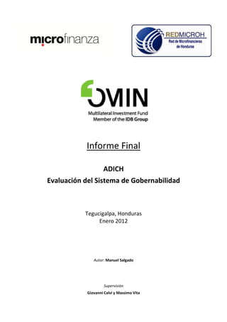Informe Final

                    ADICH
Evaluación del Sistema de Gobernabilidad



           Tegucigalpa, Honduras
                Enero 2012




               Autor: Manuel Salgado




                     Supervisión
            Giovanni Calvi y Massimo Vita
 