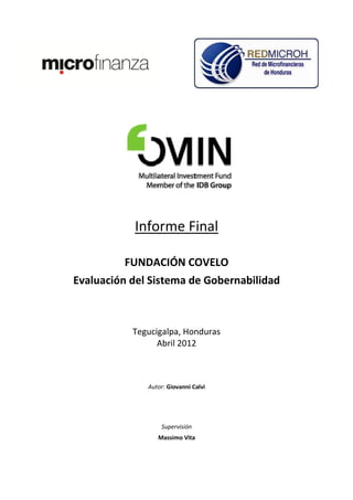 Informe Final

         FUNDACIÓN COVELO
Evaluación del Sistema de Gobernabilidad



           Tegucigalpa, Honduras
                 Abril 2012



              Autor: Giovanni Calvi




                  Supervisión
                 Massimo Vita
 