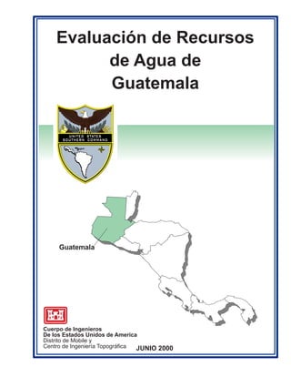 Evaluación de Recursos
          de Agua de
          Guatemala




     Guatemala




Cuerpo de Ingeníeros
De los Estados Unidos de America
Distrito de Mobile y
Centro de Ingeniería Topográfica JUNIO 2000
 