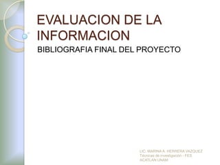 EVALUACION DE LA
INFORMACION
BIBLIOGRAFIA FINAL DEL PROYECTO




                      LIC. MARINA A. HERRERA VAZQUEZ
                      Técnicas de investigación - FES
                      ACATLAN UNAM
 