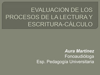 EVALUACION DE LOS PROCESOS DE LA LECTURA Y ESCRITURA-CÁLCULO Aura Martínez Fonoaudióloga Esp. Pedagogía Universitaria 