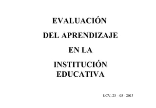 EVALUACIÓN
DEL APRENDIZAJE
     EN LA
  INSTITUCIÓN
   EDUCATIVA

             UCV, 23 – 03 - 2013
 